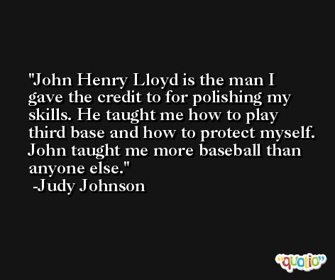 John Henry Lloyd is the man I gave the credit to for polishing my skills. He taught me how to play third base and how to protect myself. John taught me more baseball than anyone else. -Judy Johnson