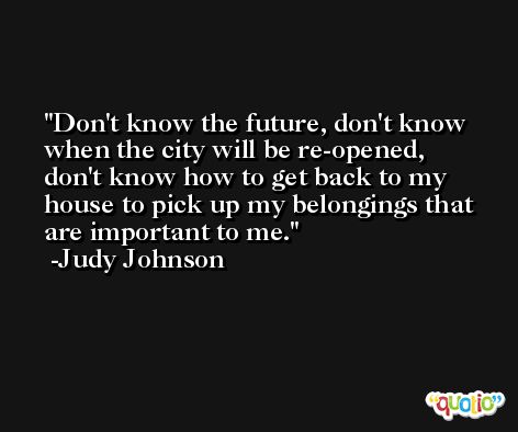 Don't know the future, don't know when the city will be re-opened, don't know how to get back to my house to pick up my belongings that are important to me. -Judy Johnson