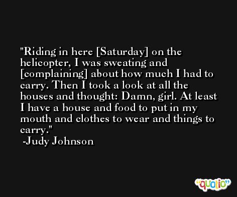 Riding in here [Saturday] on the helicopter, I was sweating and [complaining] about how much I had to carry. Then I took a look at all the houses and thought: Damn, girl. At least I have a house and food to put in my mouth and clothes to wear and things to carry. -Judy Johnson