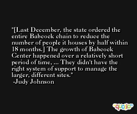 [Last December, the state ordered the entire Babcock chain to reduce the number of people it houses by half within 18 months.] The growth of Babcock Center happened over a relatively short period of time, ... They didn't have the right system of support to manage the larger, different sites. -Judy Johnson