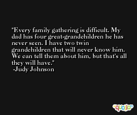 Every family gathering is difficult. My dad has four great-grandchildren he has never seen. I have two twin grandchildren that will never know him. We can tell them about him, but that's all they will have. -Judy Johnson