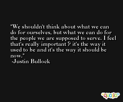 We shouldn't think about what we can do for ourselves, but what we can do for the people we are supposed to serve. I feel that's really important ? it's the way it used to be and it's the way it should be now. -Justin Bullock