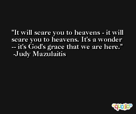 It will scare you to heavens - it will scare you to heavens. It's a wonder -- it's God's grace that we are here. -Judy Mazulaitis