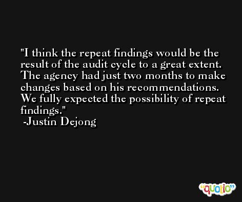 I think the repeat findings would be the result of the audit cycle to a great extent. The agency had just two months to make changes based on his recommendations. We fully expected the possibility of repeat findings. -Justin Dejong