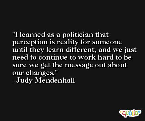 I learned as a politician that perception is reality for someone until they learn different, and we just need to continue to work hard to be sure we get the message out about our changes. -Judy Mendenhall