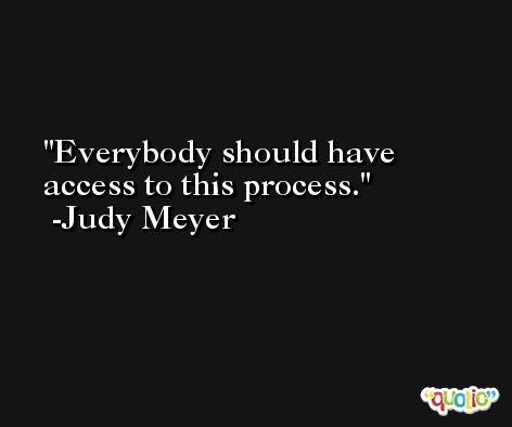 Everybody should have access to this process. -Judy Meyer