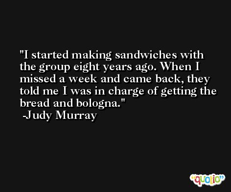 I started making sandwiches with the group eight years ago. When I missed a week and came back, they told me I was in charge of getting the bread and bologna. -Judy Murray