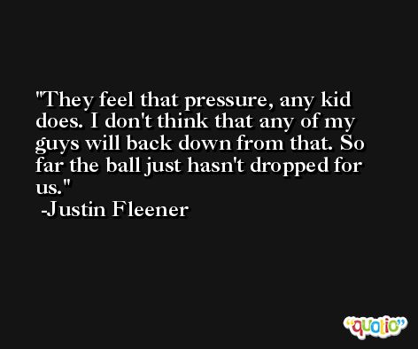 They feel that pressure, any kid does. I don't think that any of my guys will back down from that. So far the ball just hasn't dropped for us. -Justin Fleener