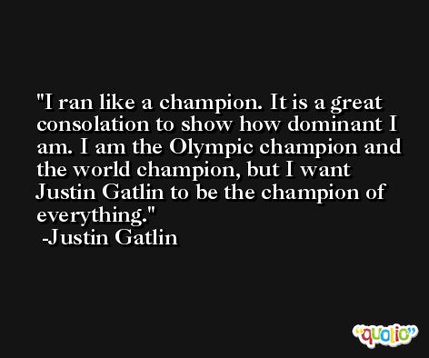 I ran like a champion. It is a great consolation to show how dominant I am. I am the Olympic champion and the world champion, but I want Justin Gatlin to be the champion of everything. -Justin Gatlin