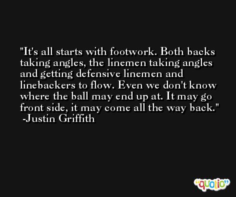 It's all starts with footwork. Both backs taking angles, the linemen taking angles and getting defensive linemen and linebackers to flow. Even we don't know where the ball may end up at. It may go front side, it may come all the way back. -Justin Griffith