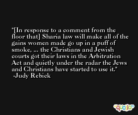 [In response to a comment from the floor that] Sharia law will make all of the gains women made go up in a puff of smoke, ... the Christians and Jewish courts got their laws in the Arbitration Act and quietly under the radar the Jews and Christians have started to use it. -Judy Rebick