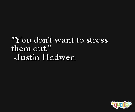 You don't want to stress them out. -Justin Hadwen