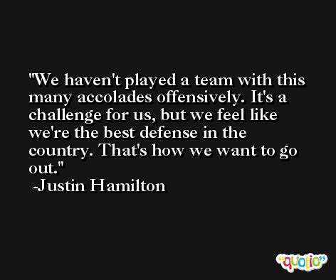We haven't played a team with this many accolades offensively. It's a challenge for us, but we feel like we're the best defense in the country. That's how we want to go out. -Justin Hamilton