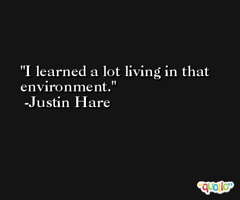 I learned a lot living in that environment. -Justin Hare