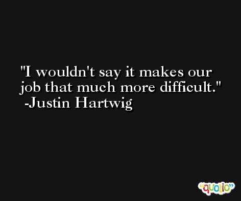 I wouldn't say it makes our job that much more difficult. -Justin Hartwig