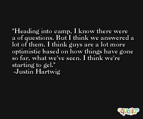 Heading into camp, I know there were a of questions. But I think we answered a lot of them. I think guys are a lot more optimistic based on how things have gone so far, what we've seen. I think we're starting to gel. -Justin Hartwig
