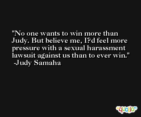 No one wants to win more than Judy. But believe me, I?d feel more pressure with a sexual harassment lawsuit against us than to ever win. -Judy Samaha