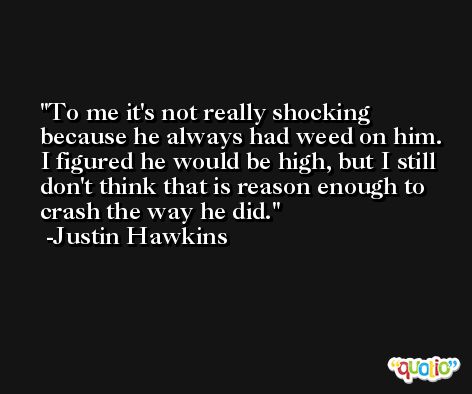 To me it's not really shocking because he always had weed on him. I figured he would be high, but I still don't think that is reason enough to crash the way he did. -Justin Hawkins