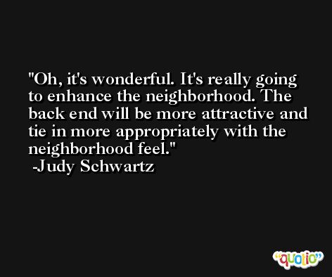 Oh, it's wonderful. It's really going to enhance the neighborhood. The back end will be more attractive and tie in more appropriately with the neighborhood feel. -Judy Schwartz