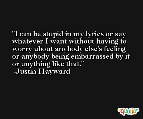 I can be stupid in my lyrics or say whatever I want without having to worry about anybody else's feeling or anybody being embarrassed by it or anything like that. -Justin Hayward