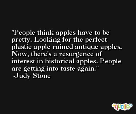 People think apples have to be pretty. Looking for the perfect plastic apple ruined antique apples. Now, there's a resurgence of interest in historical apples. People are getting into taste again. -Judy Stone