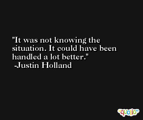 It was not knowing the situation. It could have been handled a lot better. -Justin Holland