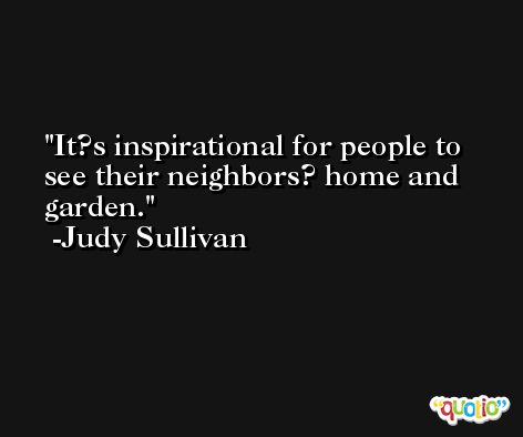 It?s inspirational for people to see their neighbors? home and garden. -Judy Sullivan
