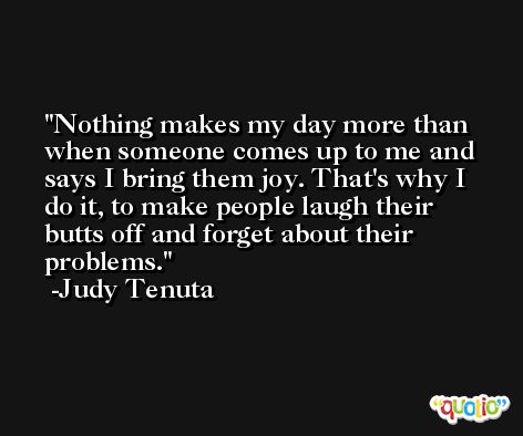 Nothing makes my day more than when someone comes up to me and says I bring them joy. That's why I do it, to make people laugh their butts off and forget about their problems. -Judy Tenuta