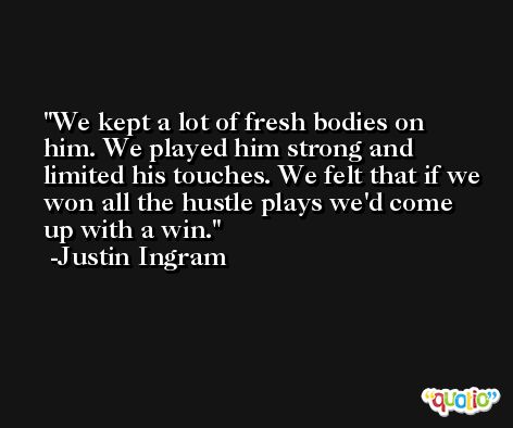 We kept a lot of fresh bodies on him. We played him strong and limited his touches. We felt that if we won all the hustle plays we'd come up with a win. -Justin Ingram
