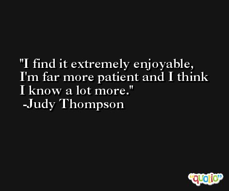 I find it extremely enjoyable, I'm far more patient and I think I know a lot more. -Judy Thompson