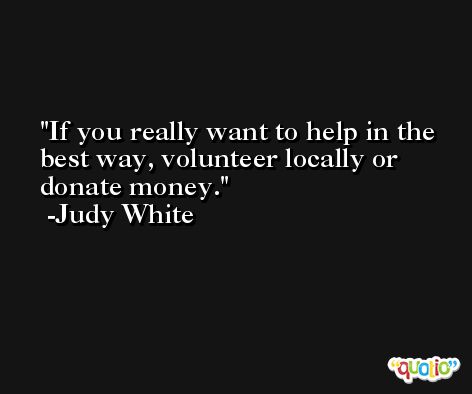 If you really want to help in the best way, volunteer locally or donate money. -Judy White