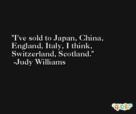 I've sold to Japan, China, England, Italy, I think, Switzerland, Scotland. -Judy Williams