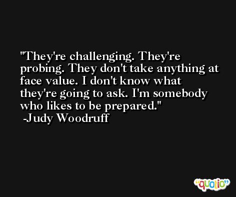 They're challenging. They're probing. They don't take anything at face value. I don't know what they're going to ask. I'm somebody who likes to be prepared. -Judy Woodruff