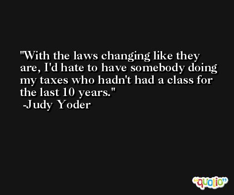 With the laws changing like they are, I'd hate to have somebody doing my taxes who hadn't had a class for the last 10 years. -Judy Yoder