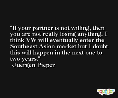 If your partner is not willing, then you are not really losing anything. I think VW will eventually enter the Southeast Asian market but I doubt this will happen in the next one to two years. -Juergen Pieper