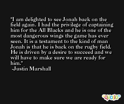 I am delighted to see Jonah back on the field again. I had the privilege of captaining him for the All Blacks and he is one of the most dangerous wings the game has ever seen. It is a testament to the kind of man Jonah is that he is back on the rugby field. He is driven by a desire to succeed and we will have to make sure we are ready for him. -Justin Marshall