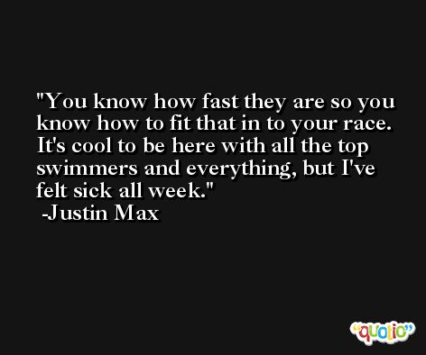 You know how fast they are so you know how to fit that in to your race. It's cool to be here with all the top swimmers and everything, but I've felt sick all week. -Justin Max
