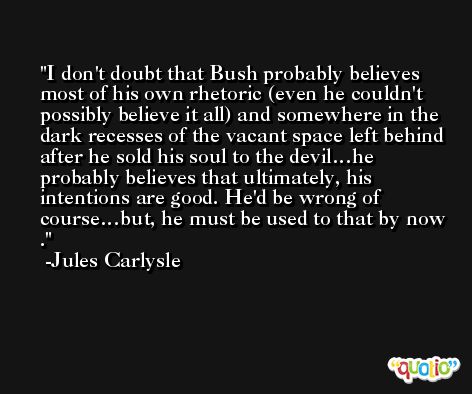 I don't doubt that Bush probably believes most of his own rhetoric (even he couldn't possibly believe it all) and somewhere in the dark recesses of the vacant space left behind after he sold his soul to the devil…he probably believes that ultimately, his intentions are good. He'd be wrong of course…but, he must be used to that by now . -Jules Carlysle