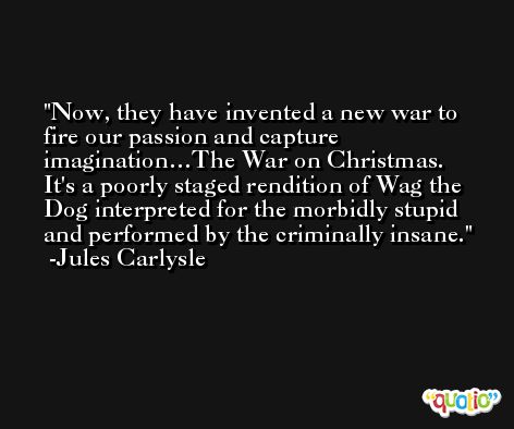 Now, they have invented a new war to fire our passion and capture imagination…The War on Christmas. It's a poorly staged rendition of Wag the Dog interpreted for the morbidly stupid and performed by the criminally insane. -Jules Carlysle