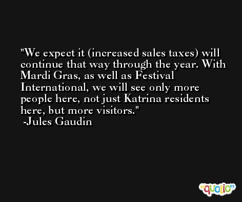 We expect it (increased sales taxes) will continue that way through the year. With Mardi Gras, as well as Festival International, we will see only more people here, not just Katrina residents here, but more visitors. -Jules Gaudin
