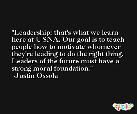 Leadership: that's what we learn here at USNA. Our goal is to teach people how to motivate whomever they're leading to do the right thing. Leaders of the future must have a strong moral foundation. -Justin Ossola