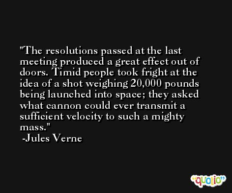 The resolutions passed at the last meeting produced a great effect out of doors. Timid people took fright at the idea of a shot weighing 20,000 pounds being launched into space; they asked what cannon could ever transmit a sufficient velocity to such a mighty mass. -Jules Verne