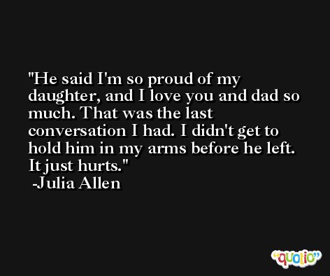 He said I'm so proud of my daughter, and I love you and dad so much. That was the last conversation I had. I didn't get to hold him in my arms before he left. It just hurts. -Julia Allen