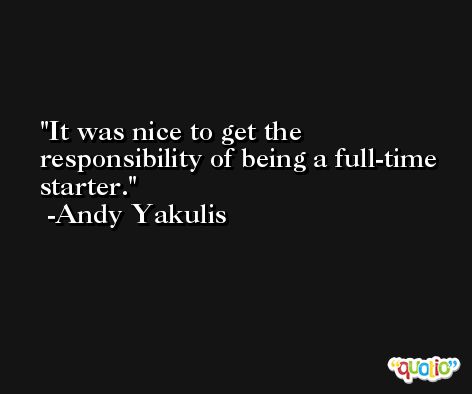 It was nice to get the responsibility of being a full-time starter. -Andy Yakulis