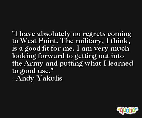 I have absolutely no regrets coming to West Point. The military, I think, is a good fit for me. I am very much looking forward to getting out into the Army and putting what I learned to good use. -Andy Yakulis