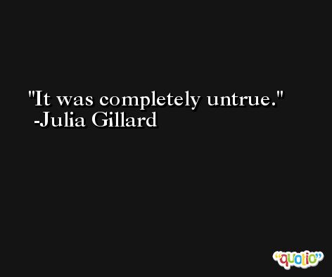 It was completely untrue. -Julia Gillard