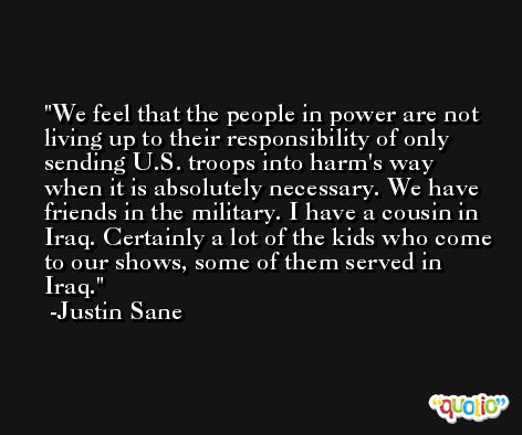 We feel that the people in power are not living up to their responsibility of only sending U.S. troops into harm's way when it is absolutely necessary. We have friends in the military. I have a cousin in Iraq. Certainly a lot of the kids who come to our shows, some of them served in Iraq. -Justin Sane