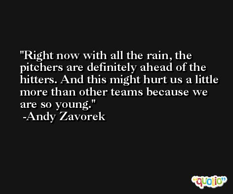 Right now with all the rain, the pitchers are definitely ahead of the hitters. And this might hurt us a little more than other teams because we are so young. -Andy Zavorek