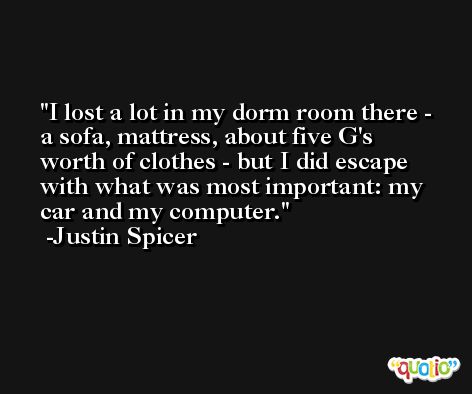 I lost a lot in my dorm room there - a sofa, mattress, about five G's worth of clothes - but I did escape with what was most important: my car and my computer. -Justin Spicer