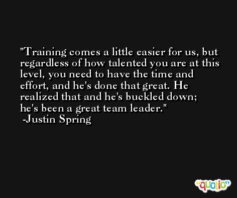 Training comes a little easier for us, but regardless of how talented you are at this level, you need to have the time and effort, and he's done that great. He realized that and he's buckled down; he's been a great team leader. -Justin Spring